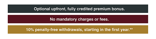 Optional upfront, fully credited premium bonus. No mandatory charges or fees. 10% penalty-free withdrawals, starting in the first year.**