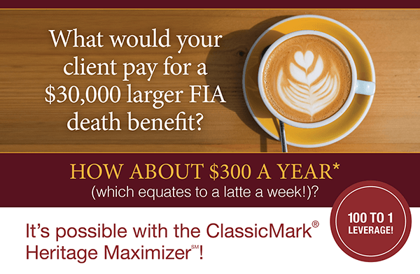 What would your client pay for a $30,000 larger FIA death benefit? HOW ABOUT $300 A YEAR* (which equates to a latte a week!)?