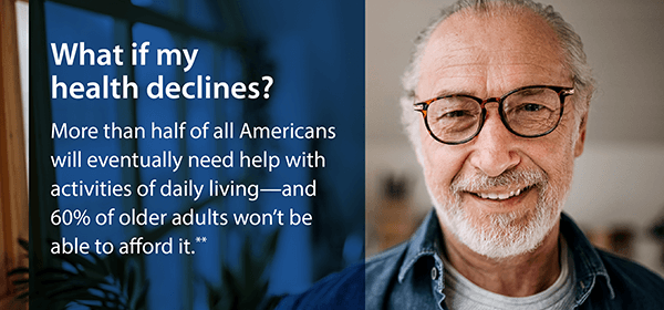 What if my health declines? More than half of all Americans will eventually need help with activities of daily living—and 60% of older adults won't be able to afford it.**