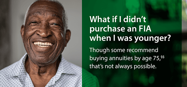 What if I didn't purchase an FIA when I was younger? Though some recommend buying annuities by age 75,§§ that's not always possible.